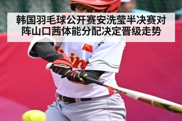 韩国羽毛球公开赛安洗莹半决赛对阵山口茜体能分配决定晋级走势